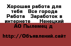 Хорошая работа для тебя - Все города Работа » Заработок в интернете   . Ненецкий АО,Пылемец д.